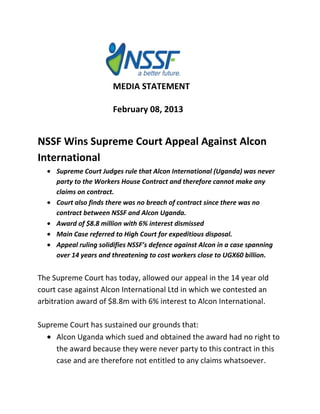MEDIA STATEMENT

                       February 08, 2013


NSSF Wins Supreme Court Appeal Against Alcon
International
     Supreme Court Judges rule that Alcon International (Uganda) was never
     party to the Workers House Contract and therefore cannot make any
     claims on contract.
     Court also finds there was no breach of contract since there was no
     contract between NSSF and Alcon Uganda.
     Award of $8.8 million with 6% interest dismissed
     Main Case referred to High Court for expeditious disposal.
     Appeal ruling solidifies NSSF’s defence against Alcon in a case spanning
     over 14 years and threatening to cost workers close to UGX60 billion.


The Supreme Court has today, allowed our appeal in the 14 year old
court case against Alcon International Ltd in which we contested an
arbitration award of $8.8m with 6% interest to Alcon International.

Supreme Court has sustained our grounds that:
     Alcon Uganda which sued and obtained the award had no right to
     the award because they were never party to this contract in this
     case and are therefore not entitled to any claims whatsoever.
 