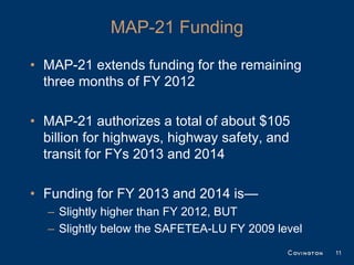 MAP-21 Funding

• MAP-21 extends funding for the remaining
  three months of FY 2012

• MAP-21 authorizes a total of about $105
  billion for highways, highway safety, and
  transit for FYs 2013 and 2014

• Funding for FY 2013 and 2014 is—
  – Slightly higher than FY 2012, BUT
  – Slightly below the SAFETEA-LU FY 2009 level
                                                  11
 