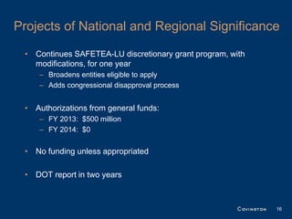 Projects of National and Regional Significance

 • Continues SAFETEA-LU discretionary grant program, with
   modifications, for one year
    – Broadens entities eligible to apply
    – Adds congressional disapproval process


 • Authorizations from general funds:
    – FY 2013: $500 million
    – FY 2014: $0


 • No funding unless appropriated

 • DOT report in two years



                                                            16
 