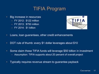TIFIA Program
• Big increase in resources
    – FY 2012: $122 million
    – FY 2013: $750 million
    – FY 2014: $1 billion


• Loans, loan guarantees, other credit enhancements

• DOT rule of thumb: every $1 dollar leverages about $10

• Some claim these TIFIA funds will leverage $50 billion in investment
    – Assumption: TIFIA supports about 20 percent of overall project


• Typically requires revenue stream to guarantee payback


                                                                         17
 