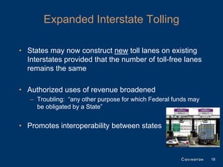 Expanded Interstate Tolling

• States may now construct new toll lanes on existing
  Interstates provided that the number of toll-free lanes
  remains the same

• Authorized uses of revenue broadened
   – Troubling: “any other purpose for which Federal funds may
     be obligated by a State”


• Promotes interoperability between states



                                                                 18
 