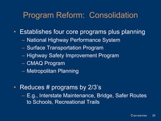 Program Reform: Consolidation
• Establishes four core programs plus planning
  –   National Highway Performance System
  –   Surface Transportation Program
  –   Highway Safety Improvement Program
  –   CMAQ Program
  –   Metropolitan Planning


• Reduces # programs by 2/3’s
  – E.g., Interstate Maintenance, Bridge, Safer Routes
    to Schools, Recreational Trails

                                                         20
 