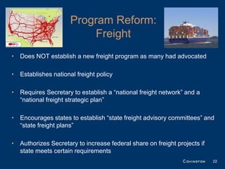 Program Reform:
                         Freight
• Does NOT establish a new freight program as many had advocated

• Establishes national freight policy

• Requires Secretary to establish a “national freight network” and a
  “national freight strategic plan”

• Encourages states to establish “state freight advisory committees” and
  “state freight plans”

• Authorizes Secretary to increase federal share on freight projects if
  state meets certain requirements
                                                                          22
 
