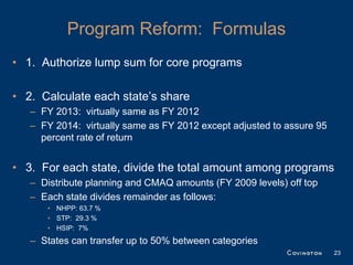Program Reform: Formulas
• 1. Authorize lump sum for core programs

• 2. Calculate each state’s share
   – FY 2013: virtually same as FY 2012
   – FY 2014: virtually same as FY 2012 except adjusted to assure 95
     percent rate of return


• 3. For each state, divide the total amount among programs
   – Distribute planning and CMAQ amounts (FY 2009 levels) off top
   – Each state divides remainder as follows:
      • NHPP: 63.7 %
      • STP: 29.3 %
      • HSIP: 7%
   – States can transfer up to 50% between categories
                                                                       23
 