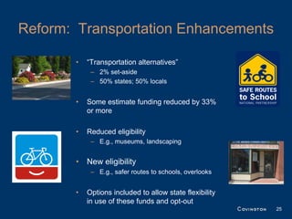 Reform: Transportation Enhancements

       •   “Transportation alternatives”
            – 2% set-aside
            – 50% states; 50% locals


       •   Some estimate funding reduced by 33%
           or more

       •   Reduced eligibility
            – E.g., museums, landscaping


       • New eligibility
            – E.g., safer routes to schools, overlooks


       •   Options included to allow state flexibility
           in use of these funds and opt-out
                                                         25
 