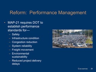 Reform: Performance Management
• MAP-21 requires DOT to
  establish performance
  standards for—
  – Safety
  – Infrastructure condition
  – Congestion reduction
  – System reliability
  – Freight movement
  – Environmental
    sustainability
  – Reduced project delivery
    delays
                                    26
 