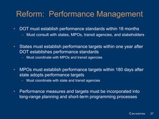 Reform: Performance Management
• DOT must establish performance standards within 18 months
   – Must consult with states, MPOs, transit agencies, and stakeholders


• States must establish performance targets within one year after
  DOT establishes performance standards
   – Must coordinate with MPOs and transit agencies


• MPOs must establish performance targets within 180 days after
  state adopts performance targets
   – Must coordinate with state and transit agencies


• Performance measures and targets must be incorporated into
  long-range planning and short-term programming processes


                                                                          27
 