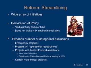 Reform: Streamlining
• Wide array of initiatives

• Declaration of Policy
   – “Substantially reduce” time
   – Does not waive 45+ environmental laws


• Expands number of categorical exclusions
   – Emergency projects
   – Projects w/i “operational rights-of-way”
   – Projects with limited Federal assistance
       • Less than $5 million
       • Total cost > $30 million and Federal funding < 15%
   – Certain multi-modal projects
                                                              28
 