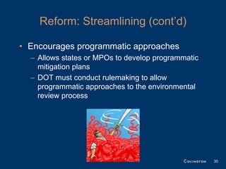 Reform: Streamlining (cont’d)

• Encourages programmatic approaches
  – Allows states or MPOs to develop programmatic
    mitigation plans
  – DOT must conduct rulemaking to allow
    programmatic approaches to the environmental
    review process




                                                    30
 