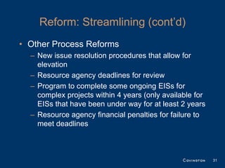 Reform: Streamlining (cont’d)
• Other Process Reforms
  – New issue resolution procedures that allow for
    elevation
  – Resource agency deadlines for review
  – Program to complete some ongoing EISs for
    complex projects within 4 years (only available for
    EISs that have been under way for at least 2 years
  – Resource agency financial penalties for failure to
    meet deadlines



                                                          31
 