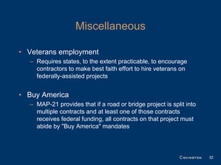 Miscellaneous

• Veterans employment
  – Requires states, to the extent practicable, to encourage
    contractors to make best faith effort to hire veterans on
    federally-assisted projects


• Buy America
  – MAP-21 provides that if a road or bridge project is split into
    multiple contracts and at least one of those contracts
    receives federal funding, all contracts on that project must
    abide by "Buy America" mandates



                                                                     32
 