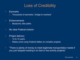 Loss of Credibility
•   Earmarks
    – Thousands of earmarks; “bridge to nowhere”


•   Enhancements
    – Museums; bike paths


•   No clear Federal mission

•   Project delivery
    – 12 to 15 years
    – States avoid using Federal dollars on complex projects


•   “There is plenty of money to meet legitimate transportation needs if
    you just stopped wasting it on bad or low priority projects”

                                                                           4
 