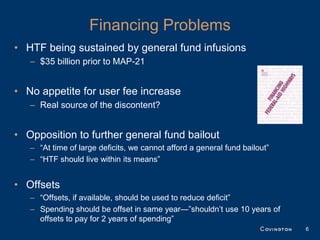 Financing Problems
• HTF being sustained by general fund infusions
   – $35 billion prior to MAP-21


• No appetite for user fee increase
   – Real source of the discontent?


• Opposition to further general fund bailout
   – “At time of large deficits, we cannot afford a general fund bailout”
   – “HTF should live within its means”


• Offsets
   – “Offsets, if available, should be used to reduce deficit”
   – Spending should be offset in same year—”shouldn’t use 10 years of
     offsets to pay for 2 years of spending”
                                                                            6
 