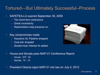Tortured—But Ultimately Successful--Process
• SAFETEA-LU expired September 30, 2009
   – Ten short-term extensions
   – Great uncertainty
   – Stakeholders kept pressure on


• Key compromises made
   – Keystone XL Pipeline dropped
   – Coal ash dropped
   – Student loan interest fix added


• House and Senate pass MAP-21 Conference Report
   – House: 372 - 52
   – Senate: 74 - 19


• President Obama signs MAP-21 into law on July 5, 2012
                                                          7
 