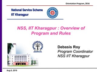 National Service SchemeNational Service Scheme
IIT KharagpurIIT Kharagpur
NSS, IIT Kharagpur : Overview of
Program and Rules
Debasis Roy
Program CoordinatorProgram Coordinator
NSS IIT KharagpurNSS IIT Kharagpur
Orientation Program, 2016
Aug 6, 2016
 