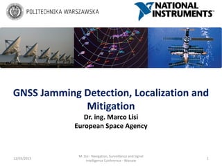 GNSS Jamming Detection, Localization and
Mitigation
Dr. ing. Marco Lisi
European Space Agency
12/03/2015 1
M. Lisi - Navigation, Surveillance and Signal
Intelligence Conference - Warsaw
 