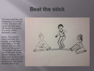 This one could be a bit
dangerous. It involves
a thick, but short pile
carpet and the twist-
off handle of a broom
or a mop, which
becomes a pole.

Rules: Two people
move and spin the
handle, though they
must keep it on the
ground and not just
ram it at the jumper.
The jumper can never
touch the pole. If the
jumper touches the
pole, they sit down and
move the pole and the
person who has waited
longest gets to go.
 
