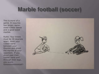 This is more of a
game. It requires
two larger, same-
sized rubber bands
and a good sized
marble.

Rules: Your knees
must be 30 degrees
apart. Hook your
rubber band
between your
thumbs and shoot
the marble at your
opponent. If you
shoot past their
rubber band and
through their legs,
you score.
Goooooooooooooal!!
 