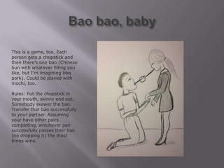 This is a game, too. Each
person gets a chopstick and
then there’s one bao (Chinese
bun with whatever filling you
like, but I’m imagining bbq
pork). Could be played with
mochi, too.

Rules: Put the chopstick in
your mouth, skinny end out.
Somebody skewer the bao.
Transfer that bao successfully
to your partner. Assuming
your have other pairs
completing, whichever pair
successfully passes their bao
(no dropping it) the most
times wins.
 