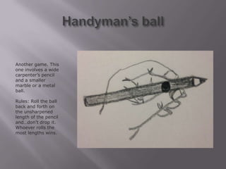 Another game. This
one involves a wide
carpenter’s pencil
and a smaller
marble or a metal
ball.

Rules: Roll the ball
back and forth on
the unsharpened
length of the pencil
and…don’t drop it.
Whoever rolls the
most lengths wins.
 