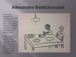 You may’ve
guessed that
sports aren’t really
my thing. Art is.
So I knew we’d get
there. This project
requires chocolate
syrup and plates
or, better, melted
chocolate and
waxed paper.

Rules: Grab an
empty plate and
use the syrup
bottle (or melted
chocolate on a
spoon) to draw a
picture. In case
this doesn’t get
messy enough,
blindfold your
chocolatista.
 