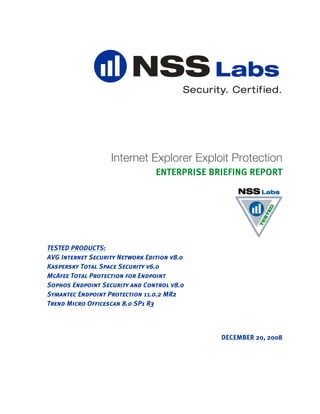 Internet Explorer Exploit Protection
                                 ENTERPRISE BRIEFING REPORT




TESTED PRODUCTS:
AVG Internet Security Network Edition v8.0
Kaspersky Total Space Security v6.0
McAfee Total Protection for Endpoint
Sophos Endpoint Security and Control v8.0
Symantec Endpoint Protection 11.0.2 MR2
Trend Micro Officescan 8.0 SP1 R3



                                              DECEMBER 20, 2008
 