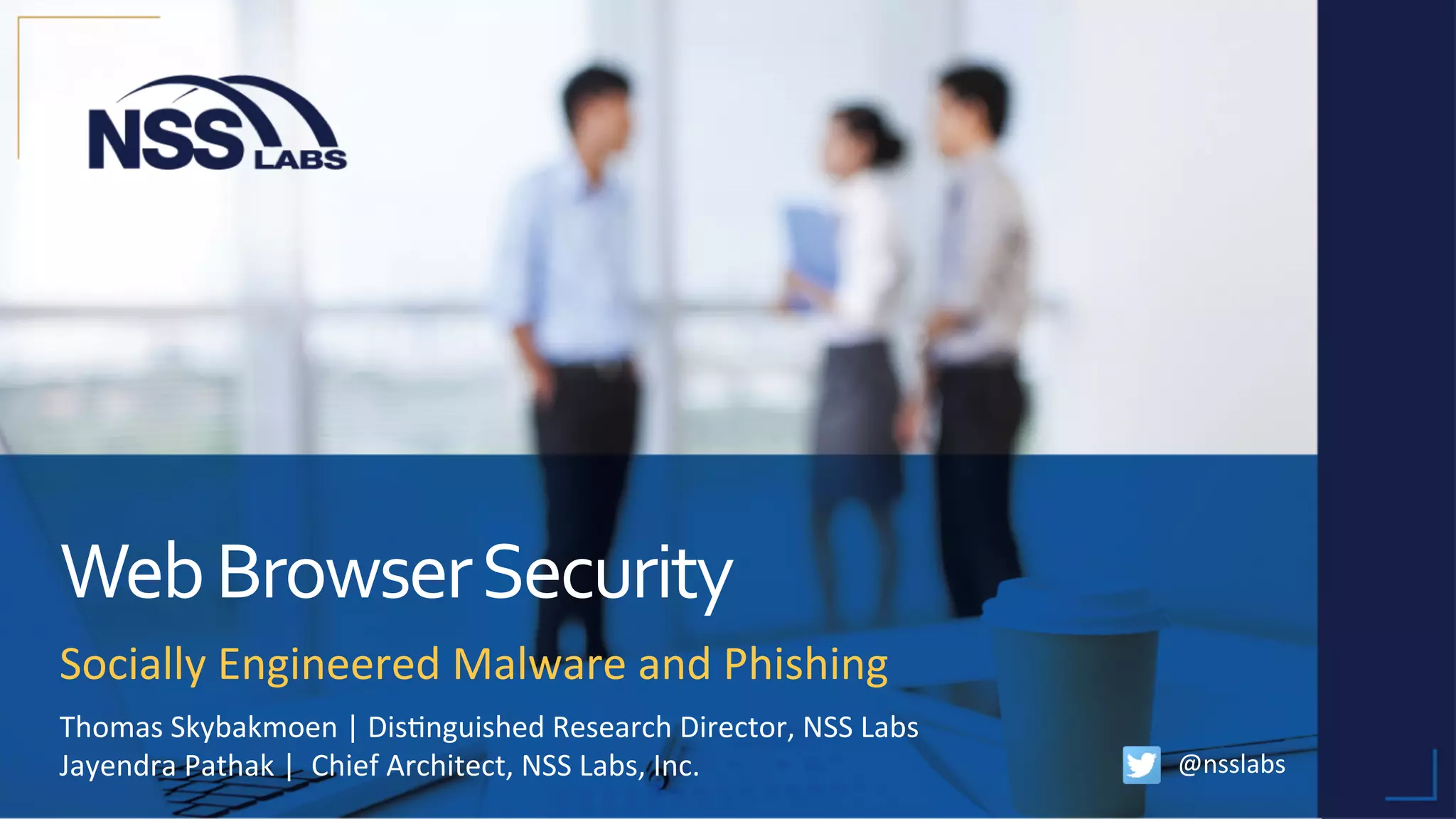 Web	Browser	Security	
Socially	Engineered	Malware	and	Phishing	
@nsslabs	
Thomas	Skybakmoen	|	Dis;nguished	Research	Director,	NSS	Labs	
Jayendra	Pathak	|		Chief	Architect,	NSS	Labs,	Inc.	
	
 