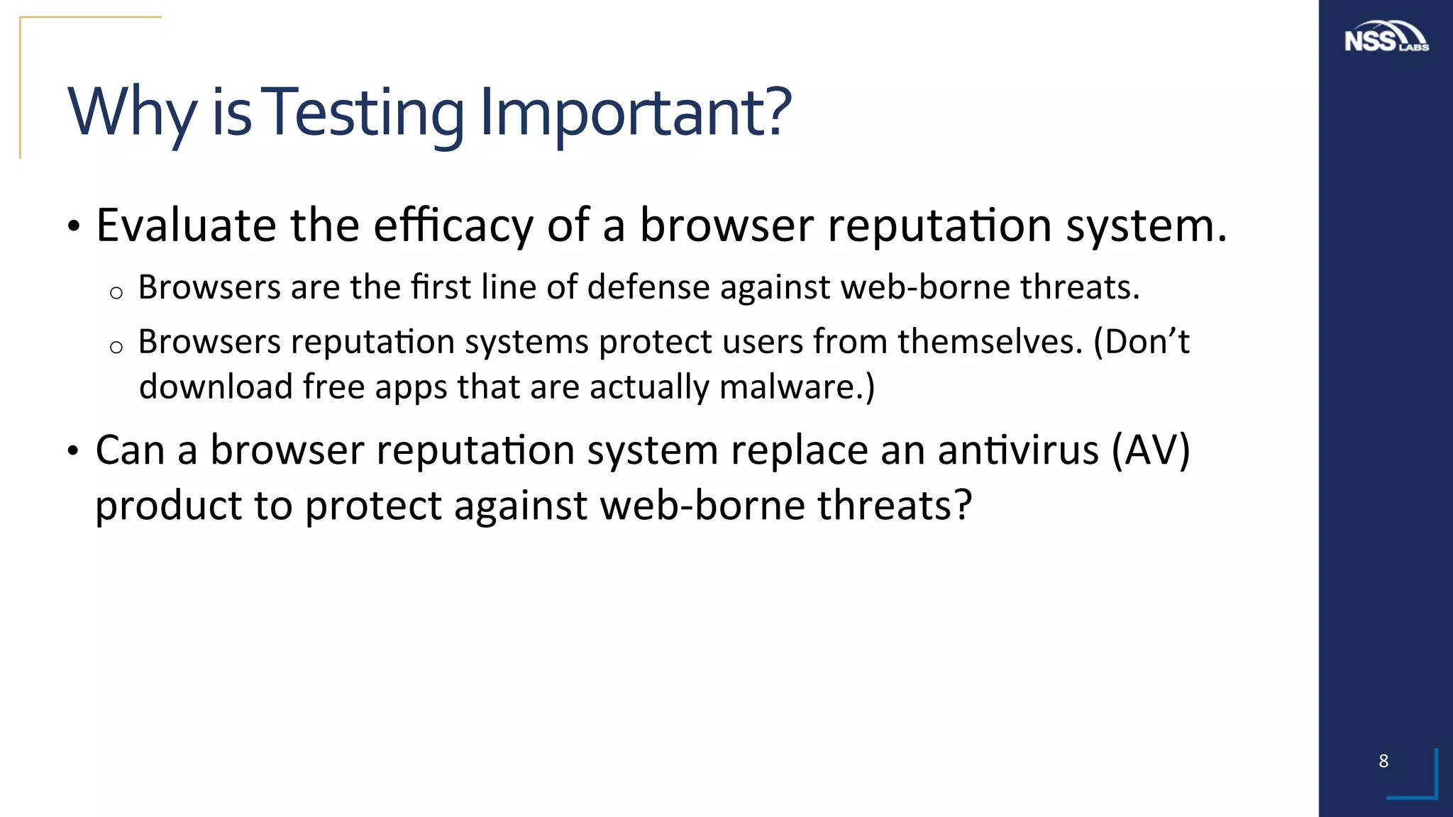 8	
Why	is	Testing	Important?	
•  Evaluate	the	eﬃcacy	of	a	browser	reputa;on	system.	
o  Browsers	are	the	ﬁrst	line	of	defense	against	web-borne	threats.	
o  Browsers	reputa;on	systems	protect	users	from	themselves.	(Don’t	
download	free	apps	that	are	actually	malware.)	
•  Can	a	browser	reputa;on	system	replace	an	an;virus	(AV)	
product	to	protect	against	web-borne	threats?	
 