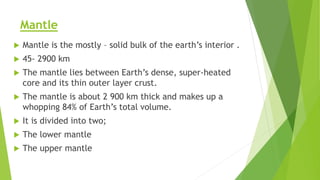 Mantle
 Mantle is the mostly – solid bulk of the earth’s interior .
 45- 2900 km
 The mantle lies between Earth’s dense, super-heated
core and its thin outer layer crust.
 The mantle is about 2 900 km thick and makes up a
whopping 84% of Earth’s total volume.
 It is divided into two;
 The lower mantle
 The upper mantle
 
