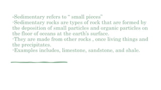 -Sedimentary refers to “ small pieces”
-Sedimentary rocks are types of rock that are formed by
the deposition of small particles and organic particles on
the floor of oceans at the earth’s surface.
-They are made from other rocks , once living things and
the precipitates.
-Examples includes, limestone, sandstone, and shale.
 