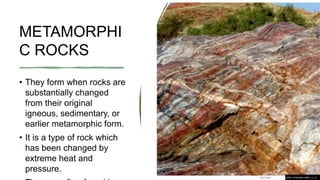 METAMORPHI
C ROCKS
• They form when rocks are
substantially changed
from their original
igneous, sedimentary, or
earlier metamorphic form.
• It is a type of rock which
has been changed by
extreme heat and
pressure.
This Photo by Unknown Author is licensed under CC BY
 