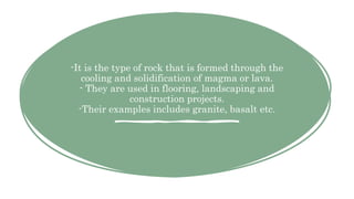 -It is the type of rock that is formed through the
cooling and solidification of magma or lava.
- They are used in flooring, landscaping and
construction projects.
-Their examples includes granite, basalt etc.
 