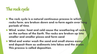 The rock cycle
 The rock cycle is a natural continuous process in which
rocks form, are broken down and re-form again over long
periods of time.
 Wind, water, heat and cold cause the weathering of rocks
on the surface of the Earth. The rocks are broken up into
smaller and smaller pieces and form sand
 Wind and water wash the sand and small stones away
and deposit them as sediments into lakes and the ocean.
This process is called deposition.
 