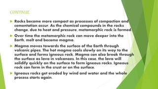 CONTINUE
 Rocks become more compact as processes of compaction and
cementation occur. As the chemical compounds in the rocks
change, due to heat and pressure, metamorphic rock is formed.
 Over time the metamorphic rock can move deeper into the
Earth, melt and become magma.
 Magma moves towards the surface of the Earth through
volcanic pipes. The hot magma cools slowly on its way to the
surface and forms igneous rock. Magma can also break through
the surface as lava in volcanoes. In this case, the lava will
solidify quickly on the surface to form igneous rocks. Igneous
rock can form in the crust or on the surface.
 Igneous rocks get eroded by wind and water and the whole
process starts again.
 