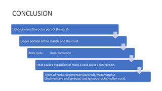CONCLUSION
Lithosphere is the outer part of the earth.
Upper portion of the mantle and the crust.
Rock cycle Rock formation
Heat causes expansion of rocks a cold causes contraction.
Types of rocks, Sedimentary(layered), metamorphic
(Sedimentary and Igneous) and igneous rocks(molten rock).
 