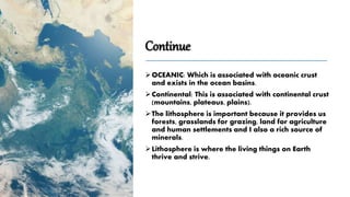 Continue
OCEANIC: Which is associated with oceanic crust
and exists in the ocean basins.
Continental: This is associated with continental crust
(mountains, plateaus, plains).
The lithosphere is important because it provides us
forests, grasslands for grazing, land for agriculture
and human settlements and I also a rich source of
minerals.
Lithosphere is where the living things on Earth
thrive and strive.
 