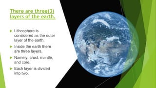 There are three(3)
layers of the earth.
 Lithosphere is
considered as the outer
layer of the earth.
 Inside the earth there
are three layers.
 Namely; crust, mantle,
and core.
 Each layer is divided
into two.
 