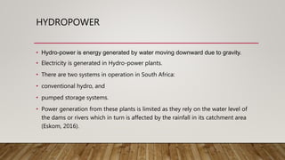 HYDROPOWER
• Hydro-power is energy generated by water moving downward due to gravity.
• Electricity is generated in Hydro-power plants.
• There are two systems in operation in South Africa:
• conventional hydro, and
• pumped storage systems.
• Power generation from these plants is limited as they rely on the water level of
the dams or rivers which in turn is affected by the rainfall in its catchment area
(Eskom, 2016).
 