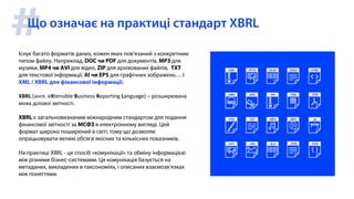 #Існує багато форматів даних, кожен яких пов’язаний з конкретним
типом файлу. Наприклад, DOC чи PDF для документів, MP3 для
музики, MP4 чи AVI для відео, ZIP для архівованих файлів, TXT
для текстової інформації, AI чи EPS для графічних зображень… і
XML / XBRL для фінансової інформації.
XBRL (англ. eXtensible Business Reporting Language) – розширювана
мова ділової звітності.
XBRL є загальновизнаним міжнародним стандартом для подання
фінансової звітності за МСФЗ в електронному вигляді. Цей
формат широко поширений в світі, тому що дозволяє
опрацьовувати великі обсяги якісних та кількісних показників.
На практиці XBRL - це спосіб «комунікації» та обміну інформацією
між різними бізнес-системами. Ця комунікація базується на
метаданих, викладених в таксономіях, і описаних взаємозв’язках
між поняттями.
Що означає на практиці стандарт XBRL
 