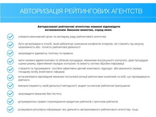 АВТОРИЗАЦІЯ РЕЙТИНГОВИХ АГЕНТСТВ
Авторизовані рейтингові агентства повинні відповідати
встановленим Законом вимогам, серед яких:
утворити виконавчий орган та наглядову раду рейтингового агентства
бути організоване в спосіб, який забезпечує уникнення конфліктів інтересів, які ставлять під загрозу
незалежність або точність рейтингової діяльності
запровадити адекватну політику та правила
мати належні адміністративні та облікові процедури, механізми внутрішнього контролю, дієві процедури
оцінки ризику, ефективний порядок контролю та захисту систем обробки інформації
створити та підтримувати постійно ефективно діючий комплаєнс підрозділ або визначити окрему
посадову особу (комплаєнс офіцера)
встановлювати відповідний механізм поступової ротації рейтингових аналітиків та осіб, що підтверджують
рейтинги
використовувати у своїй діяльності методології, моделі та ключові рейтингові припущення
запровадити механізм бек-тестінгу
дотримуватись правил оприлюднення кредитних рейтингів і прогнозів рейтингів
розкривати регулярну інформацію про діяльність авторизованого рейтингового агентства, тощо
 