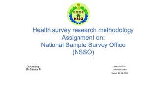 Guided by:
Dr Sarala R
Submitted by:
Dr Kritika Sarkar
Dated: 11-08-2021
Health survey research methodology
Assignment on:
National Sample Survey Office
(NSSO)
 