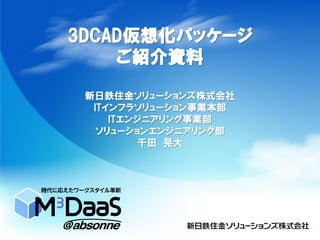 3DCAD仮想化パッケージ
ご紹介資料
新日鉄住金ソリューションズ株式会社
ITインフラソリューション事業本部
ITエンジニアリング事業部
ソリューションエンジニアリング部
千田 晃大
 