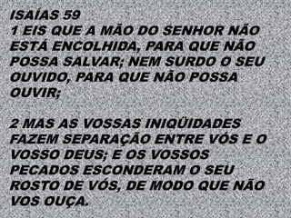 ISAÍAS 59
1 EIS QUE A MÃO DO SENHOR NÃO
ESTÁ ENCOLHIDA, PARA QUE NÃO
POSSA SALVAR; NEM SURDO O SEU
OUVIDO, PARA QUE NÃO POSSA
OUVIR;
2 MAS AS VOSSAS INIQÜIDADES
FAZEM SEPARAÇÃO ENTRE VÓS E O
VOSSO DEUS; E OS VOSSOS
PECADOS ESCONDERAM O SEU
ROSTO DE VÓS, DE MODO QUE NÃO
VOS OUÇA.
 