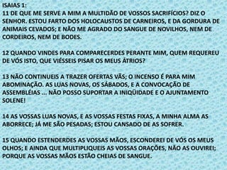 ISAIAS 1:
11 DE QUE ME SERVE A MIM A MULTIDÃO DE VOSSOS SACRIFÍCIOS? DIZ O
SENHOR. ESTOU FARTO DOS HOLOCAUSTOS DE CARNEIROS, E DA GORDURA DE
ANIMAIS CEVADOS; E NÃO ME AGRADO DO SANGUE DE NOVILHOS, NEM DE
CORDEIROS, NEM DE BODES.
12 QUANDO VINDES PARA COMPARECERDES PERANTE MIM, QUEM REQUEREU
DE VÓS ISTO, QUE VIÉSSEIS PISAR OS MEUS ÁTRIOS?
13 NÃO CONTINUEIS A TRAZER OFERTAS VÃS; O INCENSO É PARA MIM
ABOMINAÇÃO. AS LUAS NOVAS, OS SÁBADOS, E A CONVOCAÇÃO DE
ASSEMBLÉIAS ... NÃO POSSO SUPORTAR A INIQÜIDADE E O AJUNTAMENTO
SOLENE!
14 AS VOSSAS LUAS NOVAS, E AS VOSSAS FESTAS FIXAS, A MINHA ALMA AS
ABORRECE; JÁ ME SÃO PESADAS; ESTOU CANSADO DE AS SOFRER.
15 QUANDO ESTENDERDES AS VOSSAS MÃOS, ESCONDEREI DE VÓS OS MEUS
OLHOS; E AINDA QUE MULTIPLIQUEIS AS VOSSAS ORAÇÕES, NÃO AS OUVIREI;
PORQUE AS VOSSAS MÃOS ESTÃO CHEIAS DE SANGUE.
 