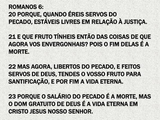 ROMANOS 6:
20 PORQUE, QUANDO ÉREIS SERVOS DO
PECADO, ESTÁVEIS LIVRES EM RELAÇÃO À JUSTIÇA.
21 E QUE FRUTO TÍNHEIS ENTÃO DAS COISAS DE QUE
AGORA VOS ENVERGONHAIS? POIS O FIM DELAS É A
MORTE.
22 MAS AGORA, LIBERTOS DO PECADO, E FEITOS
SERVOS DE DEUS, TENDES O VOSSO FRUTO PARA
SANTIFICAÇÃO, E POR FIM A VIDA ETERNA.
23 PORQUE O SALÁRIO DO PECADO É A MORTE, MAS
O DOM GRATUITO DE DEUS É A VIDA ETERNA EM
CRISTO JESUS NOSSO SENHOR.
 