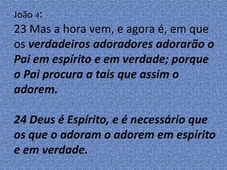 João 4:
23 Mas a hora vem, e agora é, em que
os verdadeiros adoradores adorarão o
Pai em espírito e em verdade; porque
o Pai procura a tais que assim o
adorem.
24 Deus é Espírito, e é necessário que
os que o adoram o adorem em espírito
e em verdade.
 