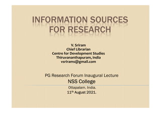 INFORMATION SOURCES
FOR RESEARCH
V. Sriram
Chief Librarian
Centre for Development Studies
Thiruvananthapuram, India
Thiruvananthapuram, India
vsrirams@gmail.com
PG Research Forum Inaugural Lecture
NSS College
NSS College
NSS College
NSS College
Ottapalam. India.
11
11
11
11th
th
th
th August 2021.
August 2021.
August 2021.
August 2021.
 