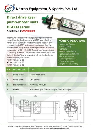 R
Natron Equipment & Spares Pvt. Ltd.
Direct drive gear
pump-motor units
DGD09 series
Nespl Code: #NSSP001669
The DGD09 series direct drive gear pumps derive from
the well established mag drive MG200 series. Built to
handle clean water and relatively viscous fluids at low
pressure, the DGD09 series pump-motor unit has low
pulsation and is capable of handling fluids at a maximum
temperature of 70 °C (158 F). The extreme compactness
of its design makes it the preferred choice where space is
limited. Suction/discharge ports are 8 mm barbed end.
Motor version (brush type):
• 1550 rpm, 24 V DC
• 3200 rpm, 24 V DC
• 3900 rpm, 24 V DC
MAIN APPLICATIONS
• Water purification
• Laser cooling
• Spraying
• Water recirculation
• Condensation removal
• Syrup dispensing
• Vending machines
• Food processing
• Digital macro printing
POS DESCRIPTION CODE
1 Pump series DGD = direct drive
2 Gears width 09 = 9 mm *
3 Elastic material N = NBR V = VITON
4 Motor A01 = 1550 rpm A02 = 3200 rpm A03 = 3900 rpm
D-153/A, OKHLA INDUSTRIAL AREA, PHASE-I New Delhi - 110020, India ,Telephone:+91 11 40817268+91-11-42665166
Email: info@natronequipments.com , Website: www.natronequipments.com
 