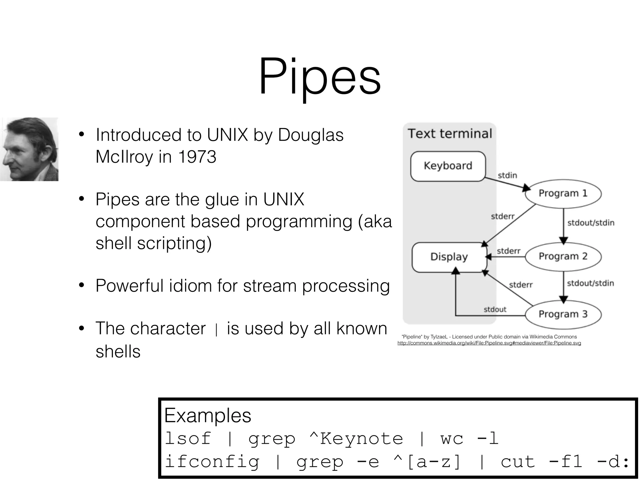 Pipes 
• Introduced to UNIX by Douglas 
McIlroy in 1973 
• Pipes are the glue in UNIX 
component based programming (aka 
shell scripting) 
• Powerful idiom for stream processing 
• The character | is used by all known 
shells 
"Pipeline" by TyIzaeL - Licensed under Public domain via Wikimedia Commons 
http://commons.wikimedia.org/wiki/File:Pipeline.svg#mediaviewer/File:Pipeline.svg 
Examples 
lsof | grep ^Keynote | wc -l 
ifconfig | grep -e ^[a-z] | cut -f1 -d: 
 