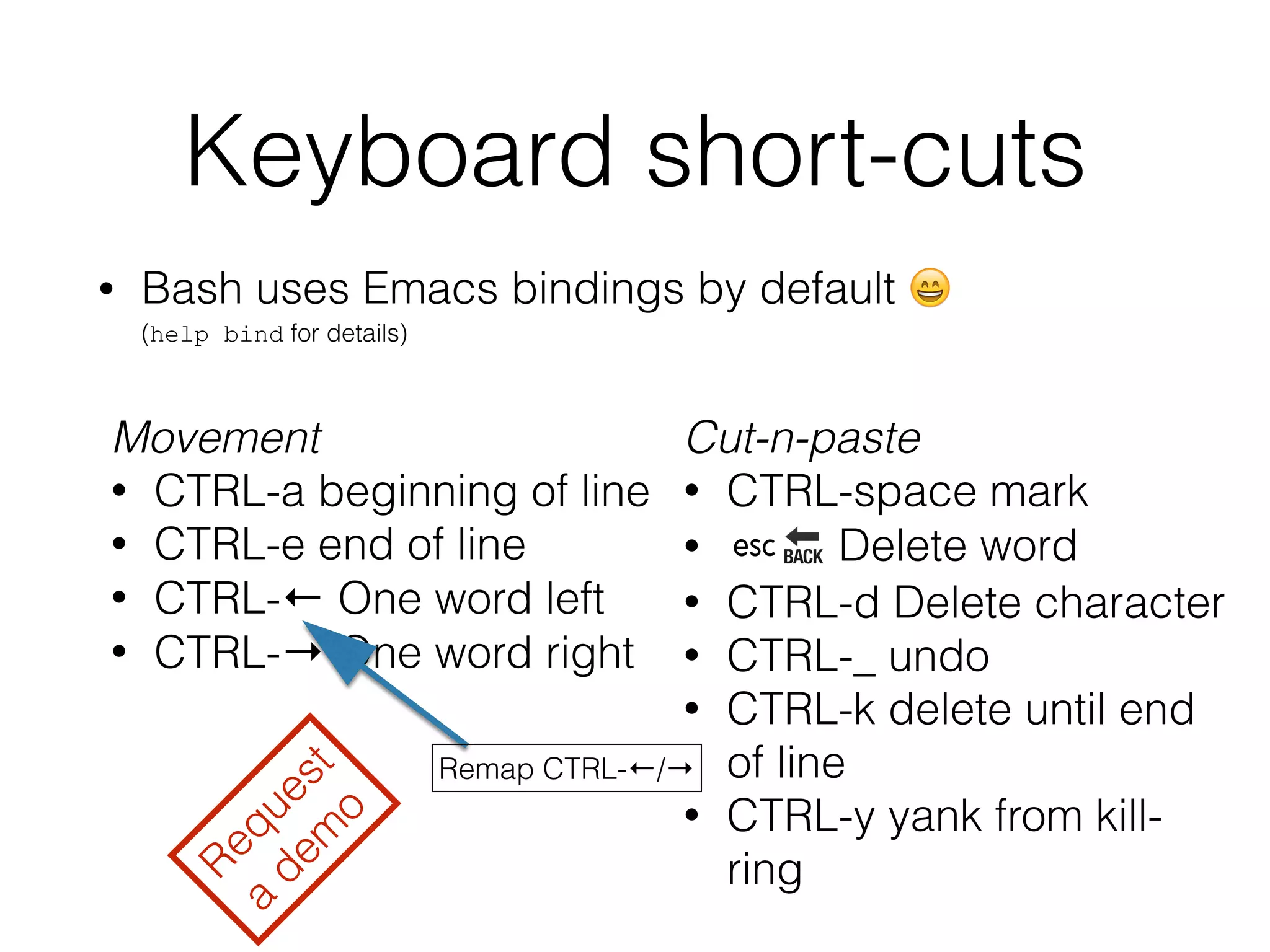 Keyboard short-cuts 
• Bash uses Emacs bindings by default  
(help bind for details) 
Movement 
• CTRL-a beginning of line 
• CTRL-e end of line 
• CTRL-← One word left 
• CTRL-→ One word right 
Cut-n-paste 
• CTRL-space mark 
• ␛ Delete word 
• CTRL-d Delete character 
• CTRL-_ undo 
• CTRL-k delete until end 
of line 
• CTRL-y yank from kill-ring 
Request 
a demo 
Remap CTRL-←/→ 
 